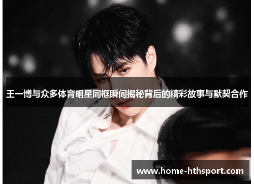 王一博与众多体育明星同框瞬间揭秘背后的精彩故事与默契合作